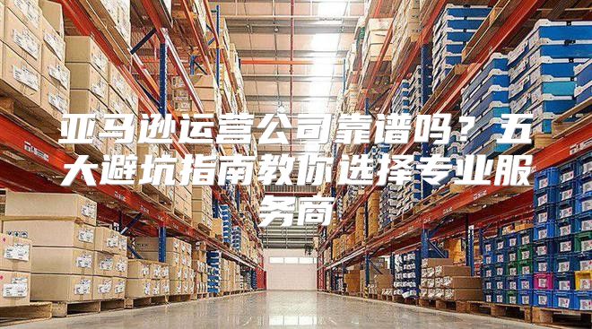 亚马逊运营公司靠谱吗？五大避坑指南教你选择专业服务商