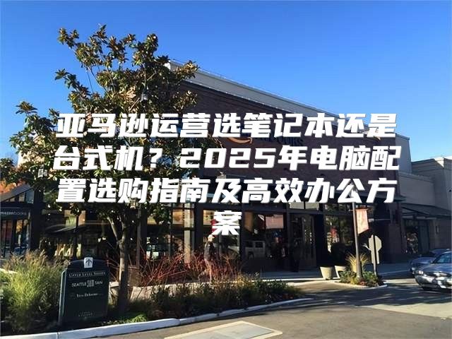 亚马逊运营选笔记本还是台式机？2025年电脑配置选购指南及高效办公方案