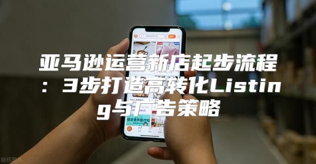 亚马逊运营新店起步流程：3步打造高转化Listing与广告策略
