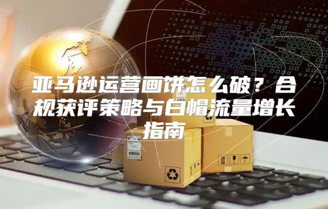 亚马逊运营画饼怎么破？合规获评策略与白帽流量增长指南