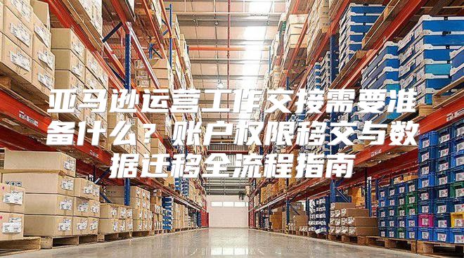 亚马逊运营工作交接需要准备什么？账户权限移交与数据迁移全流程指南