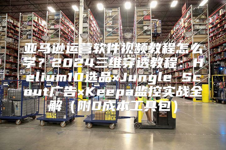 亚马逊运营软件视频教程怎么学？2024三维穿透教程：Helium10选品×Jungle Scout广告×Keepa监控实战全解（附0成本工具包）