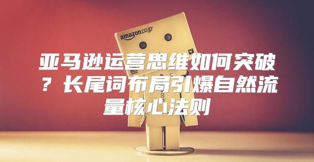 亚马逊运营思维如何突破？长尾词布局引爆自然流量核心法则