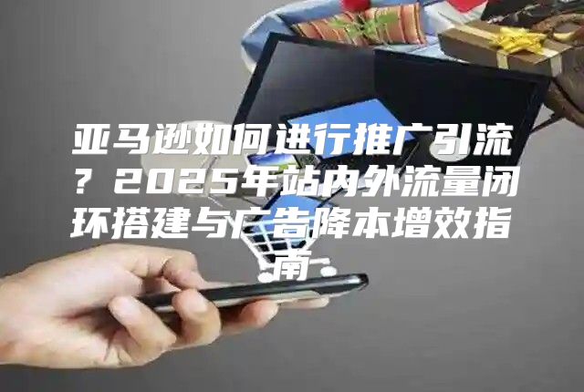 亚马逊如何进行推广引流？2025年站内外流量闭环搭建与广告降本增效指南