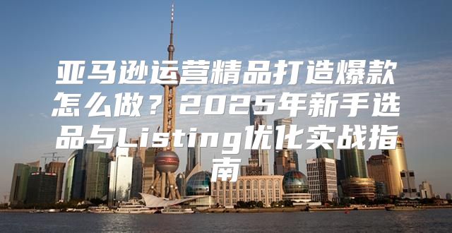 亚马逊运营精品打造爆款怎么做？2025年新手选品与Listing优化实战指南