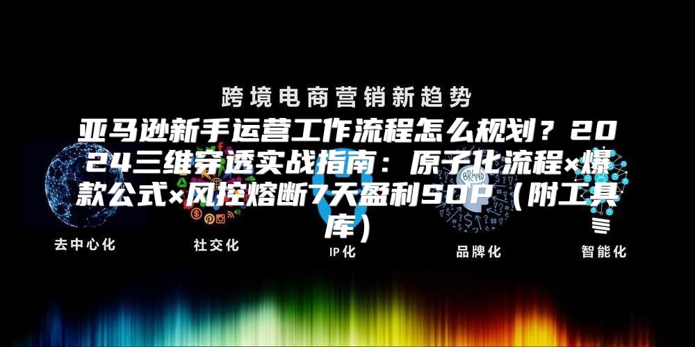 亚马逊新手运营工作流程怎么规划？2024三维穿透实战指南：原子化流程×爆款公式×风控熔断7天盈利SOP（附工具库）