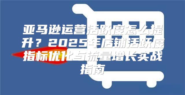 亚马逊运营活跃度怎么提升？2025年店铺活跃度指标优化与流量增长实战指南