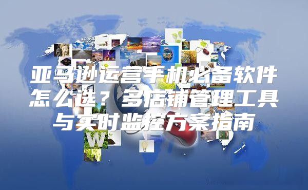 亚马逊运营手机必备软件怎么选？多店铺管理工具与实时监控方案指南