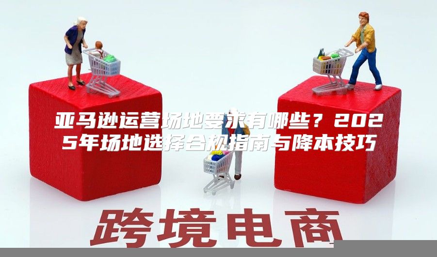 亚马逊运营场地要求有哪些？2025年场地选择合规指南与降本技巧