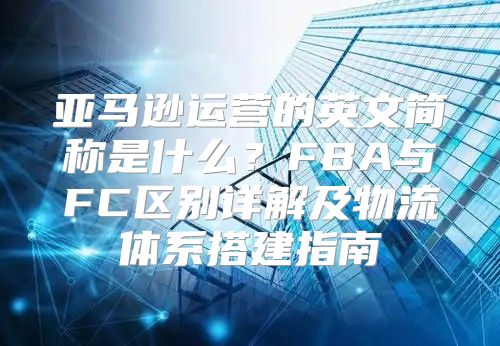 亚马逊运营的英文简称是什么？FBA与FC区别详解及物流体系搭建指南