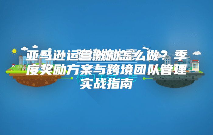 亚马逊运营激励怎么做？季度奖励方案与跨境团队管理实战指南