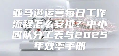亚马逊运营每日工作流程怎么安排？中小团队分工表与2025年效率手册