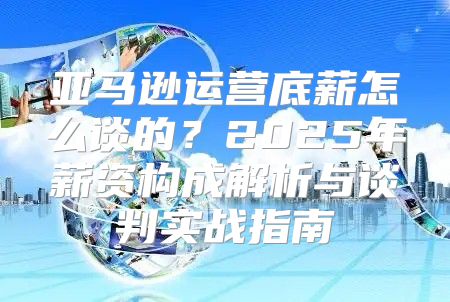 亚马逊运营底薪怎么谈的？2025年薪资构成解析与谈判实战指南