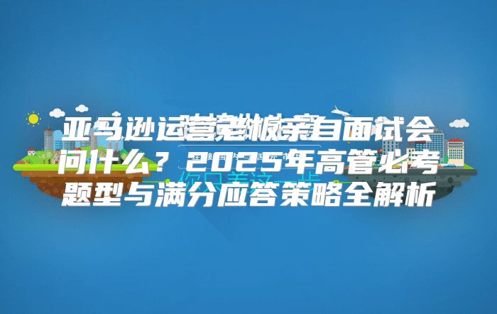 亚马逊运营老板亲自面试会问什么？2025年高管必考题型与满分应答策略全解析
