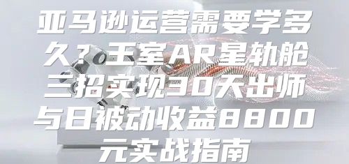 亚马逊运营需要学多久？王室AR星轨舱三招实现30天出师与日被动收益8800元实战指南