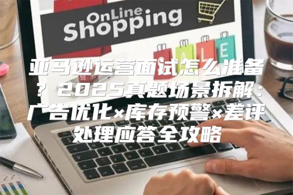 亚马逊运营面试怎么准备？2025真题场景拆解：广告优化×库存预警×差评处理应答全攻略