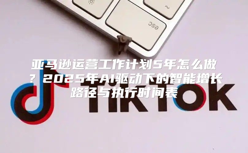 亚马逊运营工作计划5年怎么做？2025年AI驱动下的智能增长路径与执行时间表