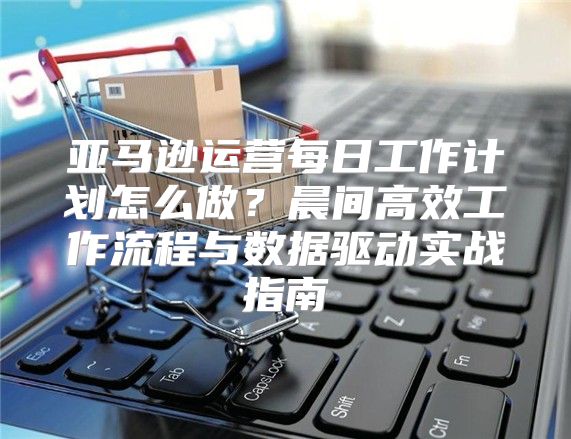 亚马逊运营每日工作计划怎么做？晨间高效工作流程与数据驱动实战指南