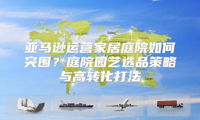 亚马逊运营家居庭院如何突围？庭院园艺选品策略与高转化打法