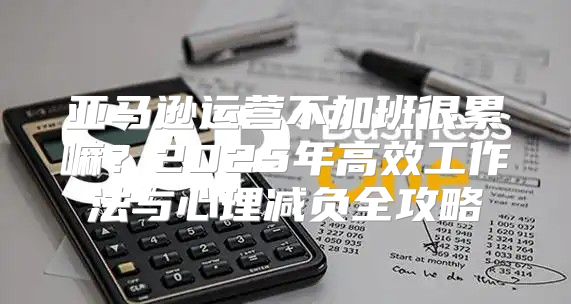 亚马逊运营不加班很累嘛？2025年高效工作法与心理减负全攻略