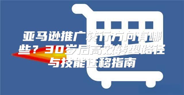 亚马逊推广转行方向有哪些？30岁后高效转型路径与技能迁移指南