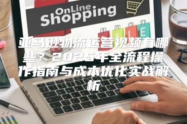 亚马逊物流运营视频有哪些？2025年全流程操作指南与成本优化实战解析