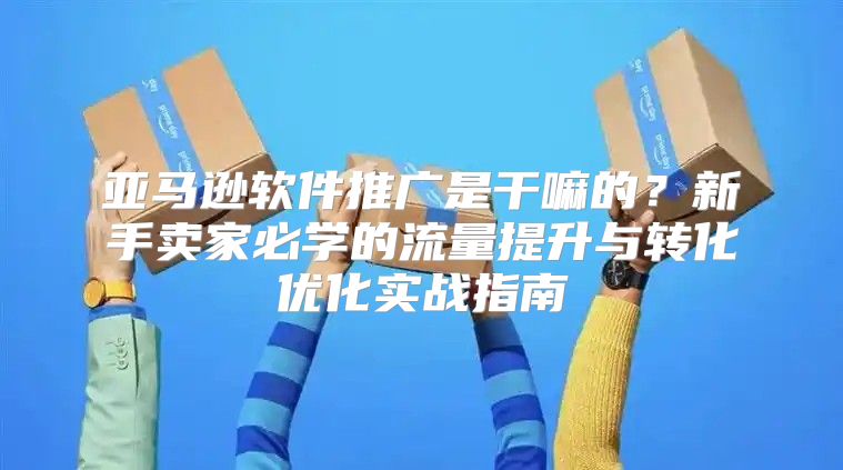 亚马逊软件推广是干嘛的？新手卖家必学的流量提升与转化优化实战指南