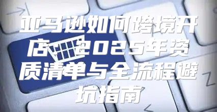 亚马逊如何跨境开店：2025年资质清单与全流程避坑指南
