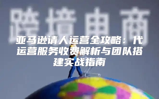 亚马逊请人运营全攻略：代运营服务收费解析与团队搭建实战指南