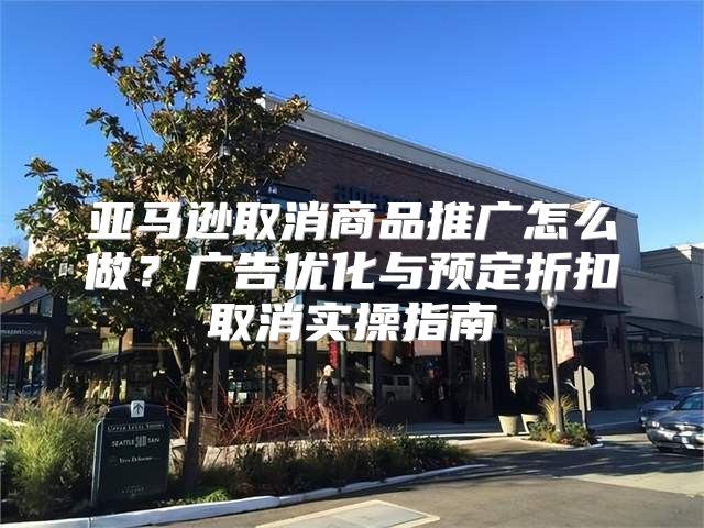 亚马逊取消商品推广怎么做？广告优化与预定折扣取消实操指南
