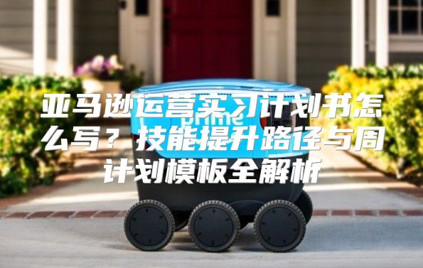 亚马逊运营实习计划书怎么写？技能提升路径与周计划模板全解析