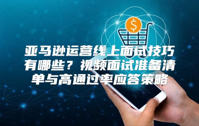 亚马逊运营线上面试技巧有哪些？视频面试准备清单与高通过率应答策略