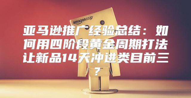 亚马逊推广经验总结：如何用四阶段黄金周期打法让新品14天冲进类目前三？