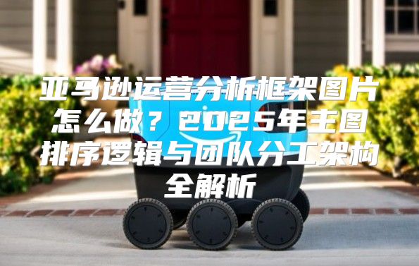 亚马逊运营分析框架图片怎么做？2025年主图排序逻辑与团队分工架构全解析