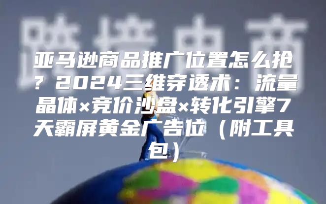 亚马逊商品推广位置怎么抢？2024三维穿透术：流量晶体×竞价沙盘×转化引擎7天霸屏黄金广告位（附工具包）