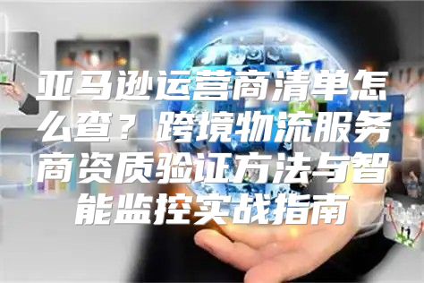 亚马逊运营商清单怎么查？跨境物流服务商资质验证方法与智能监控实战指南