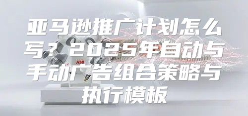 亚马逊推广计划怎么写？2025年自动与手动广告组合策略与执行模板