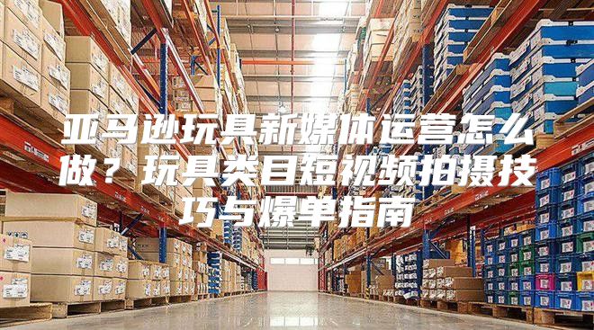 亚马逊玩具新媒体运营怎么做？玩具类目短视频拍摄技巧与爆单指南