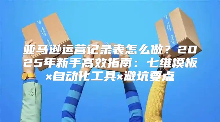 亚马逊运营记录表怎么做？2025年新手高效指南：七维模板×自动化工具×避坑要点