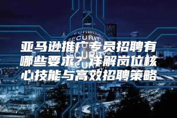 亚马逊推广专员招聘有哪些要求？详解岗位核心技能与高效招聘策略