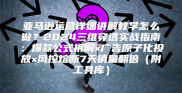 亚马逊运营详细讲解教学怎么做？2024三维穿透实战指南：爆款公式拆解×广告原子化投放×风控熔断7天销量翻倍（附工具库）