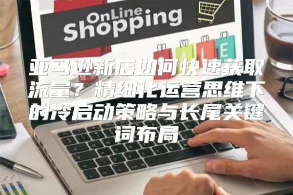 亚马逊新店如何快速获取流量？精细化运营思维下的冷启动策略与长尾关键词布局