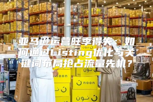亚马逊运营旺季得失：如何通过Listing优化与关键词布局抢占流量先机？