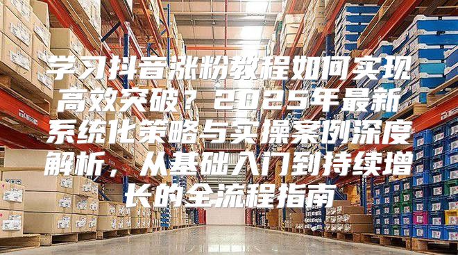 學習抖音漲粉教程如何實現(xiàn)高效突破？2025年最新系統(tǒng)化策略與實操案例深度解析，從基礎入門到持續(xù)增長的全流程指南