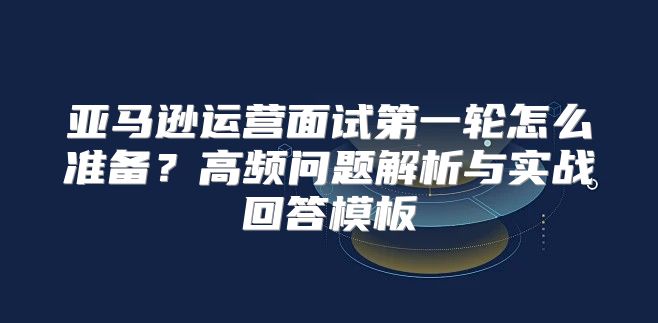 亚马逊运营面试第一轮怎么准备？高频问题解析与实战回答模板
