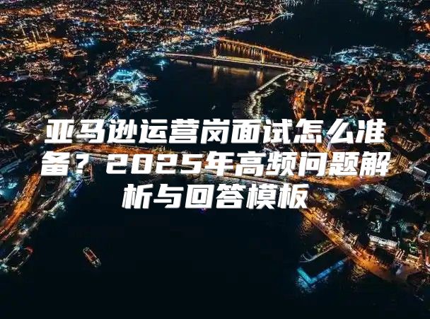 亚马逊运营岗面试怎么准备？2025年高频问题解析与回答模板