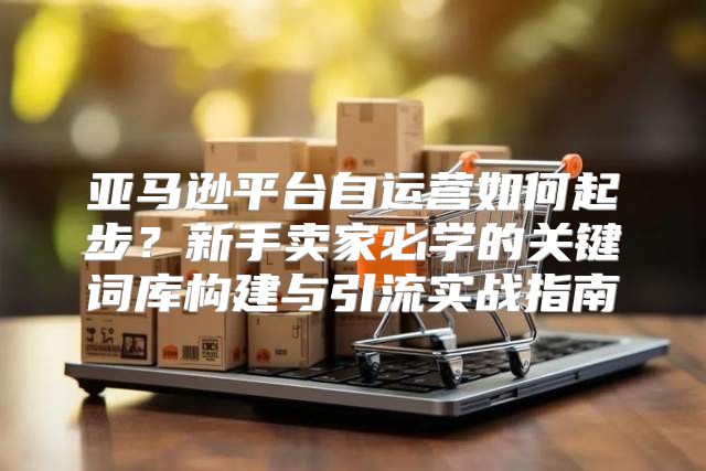 亚马逊平台自运营如何起步？新手卖家必学的关键词库构建与引流实战指南