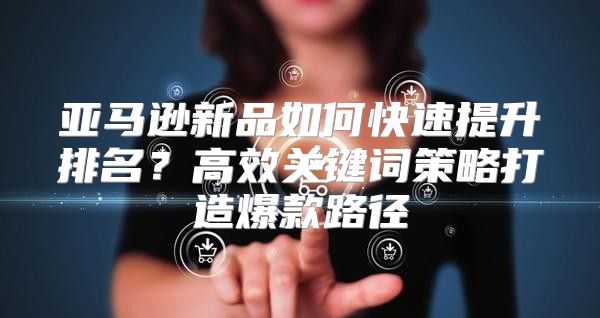 亚马逊新品如何快速提升排名？高效关键词策略打造爆款路径