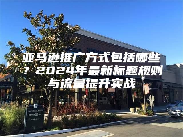 亚马逊推广方式包括哪些？2024年最新标题规则与流量提升实战