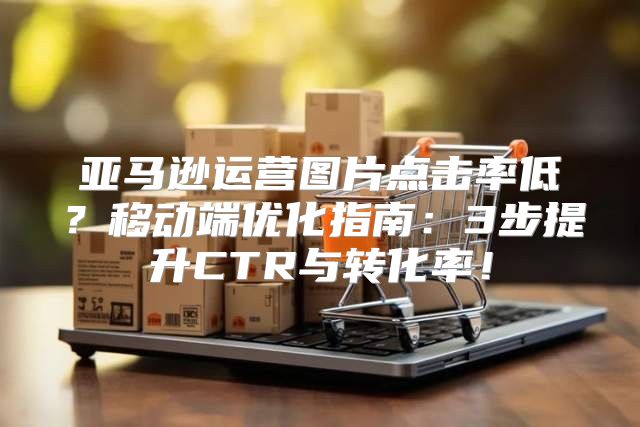 亚马逊运营图片点击率低？移动端优化指南：3步提升CTR与转化率！